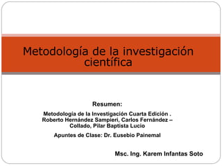 Metodología de la investigación científica Msc. Ing. Karem Infantas Soto Resumen: Metodología de la Investigación Cuarta Edición . Roberto Hernández Sampieri, Carlos Fernández – Collado, Pilar Baptista Lucio Apuntes de Clase: Dr. Eusebio Painemal 