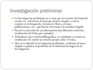 Investigación preliminar La Investigación preliminar no es más que la revisión del material escrito en  referencia al tema que hemos elegido, es decir consiste en la búsqueda y lectura de libros, revistas publicaciones, etc., que hacen referencia a la temática elegida. Para la recolección de esa información hay diferentes métodos (realización de Fichas por ejemplo) Al finalizar esta revisión bibliográfica, es estudiante ya estará en condiciones de emitir un criterio propio sobre el tema. Una vez realizada la investigación preliminar, conforme al tema elegido se plantea el problema de la delimitación lógica de la investigación. 