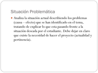 Situación Problemática Analiza la situación actual describiendo los problemas (causa – efecto) que se han identificado en el tema, tratando de explicar lo que esta pasando frente a la situación deseada por el estudiante. Debe dejar en claro que existe la necesidad de hacer el proyecto (actualidad y pertinencia).  
