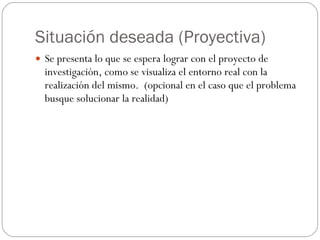 Situación deseada (Proyectiva) Se presenta lo que se espera lograr con el proyecto de investigación, como se visualiza el entorno real con la realización del mismo.  (opcional en el caso que el problema busque solucionar la realidad) 