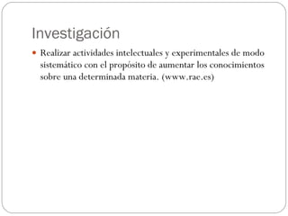 Investigación Realizar actividades intelectuales y experimentales de modo sistemático con el propósito de aumentar los conocimientos sobre una determinada materia. (www.rae.es) 