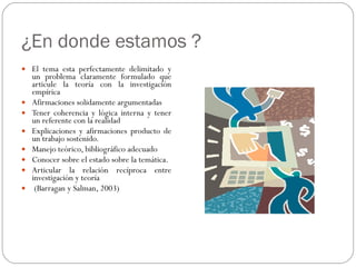 ¿En donde estamos ? El tema esta perfectamente delimitado y un problema claramente formulado que articule la teoría con la investigación empírica Afirmaciones solidamente argumentadas Tener coherencia y lógica interna y tener un referente con la realidad Explicaciones y afirmaciones producto de un trabajo sostenido. Manejo teórico, bibliográfico adecuado Conocer sobre el estado sobre la temática. Articular la relación recíproca entre investigación y teoría (Barragan y Salman, 2003) 