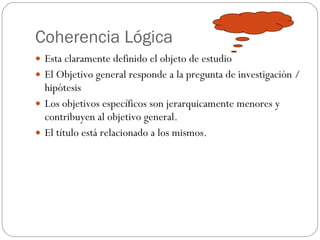 Coherencia Lógica Esta claramente definido el objeto de estudio El Objetivo general responde a la pregunta de investigación /hipótesis Los objetivos específicos son jerarquicamente menores y contribuyen al objetivo general. El título está relacionado a los mismos. 