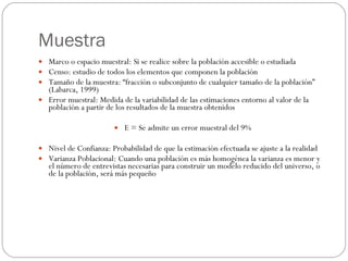 Muestra Marco o espacio muestral: Si se realice sobre la población accesible o estudiada Censo: estudio de todos los elementos que componen la población Tamaño de la muestra: “fracción o subconjunto de cualquier tamaño de la población” (Labarca, 1999) Error muestral: Medida de la variabilidad de las estimaciones entorno al valor de la población a partir de los resultados de la muestra obtenidos E = Se admite un error muestral del 9% Nivel de Confianza: Probabilidad de que la estimación efectuada se ajuste a la realidad Varianza Poblacional: Cuando una población es más homogénea la varianza es menor y el número de entrevistas necesarias para construir un modelo reducido del universo, o de la población, será más pequeño 