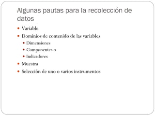 Algunas pautas para la recolección de datos Variable Dominios de contenido de las variables Dimensiones Componentes o  Indicadores Muestra Selección de uno o varios instrumentos 