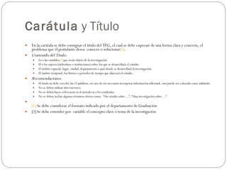 Carátula  y Título En la carátula se debe consignar el título del TFG, el cual se debe expresar de una forma clara y concreta, el problema que el postulante desea  conocer o solucionar [1] . Contenido del Título: La o las variables [2]  que serán objeto de la investigación. El o los sujetos (individuos o instituciones) sobre los que se desarrollará el estudio. El ámbito espacial, lugar, ciudad, departamento o país donde se desarrollará la investigación. El ámbito temporal, los límites o períodos de tiempo que abarcará el estudio. Recomendaciones: El título no debe exceder las 15 palabras, en caso de ser necesario incorporar información adicional, esta puede ser colocada como subtítulo. No se deben utilizar abreviaciones. No se deben hacer referencias ni al método ni a los resultados. No se deben incluir algunos términos obvios como:  “Un estudio sobre ...”, “Una investigación sobre ...”. [1]  Se debe considerar el formato indicado por el departamento de Graduación [2] Se debe entender por  variable el concepto clave o tema de la investigación 