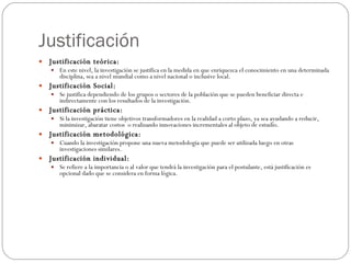 Justificación Justificación teórica: En este nivel, la investigación se justifica en la medida en que enriquezca el conocimiento en una determinada disciplina, sea a nivel mundial como a nivel nacional o inclusive local. Justificación Social: Se justifica dependiendo de los grupos o sectores de la población que se pueden beneficiar directa e indirectamente con los resultados de la investigación. Justificación práctica: Si la investigación tiene objetivos transformadores en la realidad a corto plazo, ya sea ayudando a reducir, minimizar, abaratar costos  o realizando innovaciones incrementales al objeto de estudio. Justificación metodológica: Cuando la investigación propone una nueva metodología que puede ser utilizada luego en otras investigaciones similares. Justificación individual: Se refiere a la importancia o al valor que tendrá la investigación para el postulante, está justificación es opcional dado que se considera en forma lógica. 