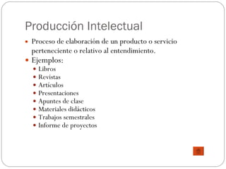 Producción Intelectual Proceso de elaboración de un producto o servicio perteneciente o relativo al entendimiento. Ejemplos: Libros Revistas Artículos Presentaciones Apuntes de clase Materiales didácticos Trabajos semestrales Informe de proyectos 