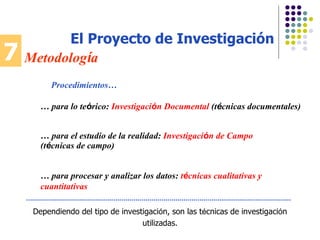 7 Metodolog í a El Proyecto de Investigación Dependiendo del tipo de investigaci ó n, son las t é cnicas de investigaci ó n utilizadas. Procedimientos… …  para lo te ó rico:   Investigaci ó n Documental   (t é cnicas documentales) …  para el estudio de la realidad :   Investigaci ó n de Campo (t é cnicas de campo) …  para procesar y analizar los datos :   t é cnicas cualitativas y cuantitativas 