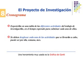 8 Cronograma El Proyecto de Investigación Una herramienta muy usada es la  Gr á fica de Gantt Exposici ó n en una tabla de las  diferentes actividades  del trabajo de investigaci ó n, en el tiempo esperado para culminar cada una de ellas. Se deben  desglosar cada una de las actividades  que se llevar á n a cabo, puede ser por d í a, semana, mes. 