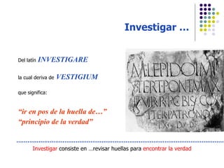 Investigar … Del latín   INVESTIGARE la cual deriva de   VESTIGIUM que significa: “ ir en pos de la huella de…” “ principio de la verdad” Investigar  consiste en …revisar huellas para  encontrar la verdad 