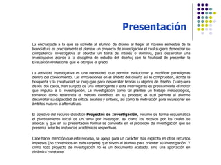 Presentación La encrucijada a la que se somete al alumno de diseño al llegar al noveno semestre de la licenciatura es precisamente el planear un proyecto de investigación el cual sugiere demostrar su competencia investigativa al abordar un tema de interés o dominio, para desarrollar una investigación acorde a la disciplina de estudio del diseño; con la finalidad de presentar la Evaluación Profesional que le otorgue el grado. La actividad investigativa es una necesidad, que permite evolucionar y modificar paradigmas dentro del conocimiento. Las innovaciones en el ámbito del diseño así lo comprueban, donde la búsqueda y la creatividad se conjugan para desarrollar teorías u objetos de diseño. Cualquiera de los dos casos, han surgido de una interrogante y esta interrogante es precisamente el motor que impulsa a la investigación. La investigación como tal plantea un trabajo metodológico, tomando como referencia el método científico, en su proceso; el cual permite al alumno desarrollar su capacidad de crítica, análisis y síntesis, así como la motivación para incursionar en ámbitos nuevos o alternativos. El objetivo del recurso didáctico  Proyectos de Investigación , resume de forma esquemática el planteamiento inicial de un tema por investigar, así como los motivos por los cuales se aborda; y que en su presentación formal se convierte en el protocolo de investigación que se presenta ante las instancias académicas respectivas. Cabe hacer mención que este recurso, se apoya para un carácter más explícito en otros recursos impresos (no contenidos en esta carpeta) que sirven al alumno para orientar su investigación. Y como todo proyecto de investigación no es un documento acabado, sino una aportación en dinámica constante. 