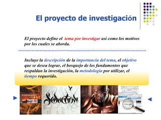 El proyecto de investigaci ó n El proyecto define el  tema por investigar  as í como los motivos por los cuales se aborda. Incluye la  descripción  de la  importancia del tema , el  objetivo  que se desea lograr, el bosquejo de los fundamentos que respaldan la investigación, la  metodología  por utilizar, el  tiempo  requerido. 