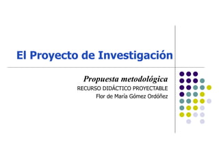 El Proyecto de Investigación Propuesta metodológica RECURSO DIDÁCTICO PROYECTABLE Flor de María Gómez Ordóñez 