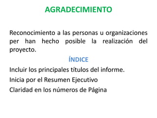 AGRADECIMIENTO
Reconocimiento a las personas u organizaciones
per han hecho posible la realización del
proyecto.
ÍNDICE
Incluir los principales títulos del informe.
Inicia por el Resumen Ejecutivo
Claridad en los números de Página
 