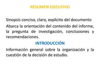 RESUMEN EJECUTIVO
Sinopsis conciso, claro, explicito del documento
Abarca la orientación del contenido del informe,
la pregunta de investigación, conclusiones y
recomendaciones.
INTRODUCCIÓN
Información general sobre la organización y la
cuestión de la decisión de estudio.
 