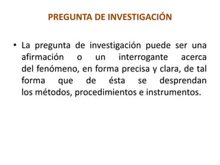 PREGUNTA DE INVESTIGACIÓN
• La pregunta de investigación puede ser una
afirmación o un interrogante acerca
del fenómeno, en forma precisa y clara, de tal
forma que de ésta se desprendan
los métodos, procedimientos e instrumentos.
 