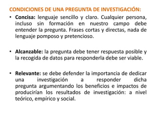 CONDICIONES DE UNA PREGUNTA DE INVESTIGACIÓN:
• Concisa: lenguaje sencillo y claro. Cualquier persona,
incluso sin formación en nuestro campo debe
entender la pregunta. Frases cortas y directas, nada de
lenguaje pomposo y pretencioso.
• Alcanzable: la pregunta debe tener respuesta posible y
la recogida de datos para responderla debe ser viable.
• Relevante: se debe defender la importancia de dedicar
una investigación a responder dicha
pregunta argumentando los beneficios e impactos de
producirían los resultados de investigación: a nivel
teórico, empírico y social.
 