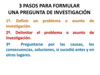 3 PASOS PARA FORMULAR
UNA PREGUNTA DE INVESTIGACIÓN
1º. Definir un problema o asunto de
investigación.
2º. Delimitar el problema o asunto de
investigación.
3º Preguntarse por las causas, las
consecuencias, soluciones, si sucedió antes y en
otros lugares.
 