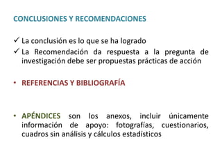 CONCLUSIONES Y RECOMENDACIONES
 La conclusión es lo que se ha logrado
 La Recomendación da respuesta a la pregunta de
investigación debe ser propuestas prácticas de acción
• REFERENCIAS Y BIBLIOGRAFÍA
• APÉNDICES son los anexos, incluir únicamente
información de apoyo: fotografías, cuestionarios,
cuadros sin análisis y cálculos estadísticos
 