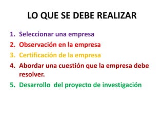 LO QUE SE DEBE REALIZAR
1. Seleccionar una empresa
2. Observación en la empresa
3. Certificación de la empresa
4. Abordar una cuestión que la empresa debe
resolver.
5. Desarrollo del proyecto de investigación
 