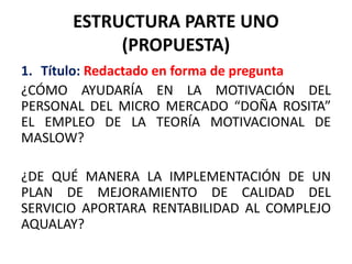 ESTRUCTURA PARTE UNO
(PROPUESTA)
1. Título: Redactado en forma de pregunta
¿CÓMO AYUDARÍA EN LA MOTIVACIÓN DEL
PERSONAL DEL MICRO MERCADO “DOÑA ROSITA”
EL EMPLEO DE LA TEORÍA MOTIVACIONAL DE
MASLOW?
¿DE QUÉ MANERA LA IMPLEMENTACIÓN DE UN
PLAN DE MEJORAMIENTO DE CALIDAD DEL
SERVICIO APORTARA RENTABILIDAD AL COMPLEJO
AQUALAY?
 