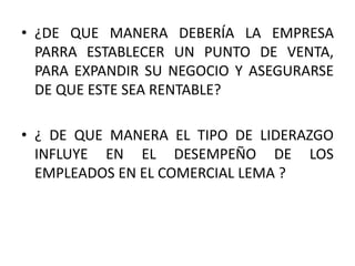 • ¿DE QUE MANERA DEBERÍA LA EMPRESA
PARRA ESTABLECER UN PUNTO DE VENTA,
PARA EXPANDIR SU NEGOCIO Y ASEGURARSE
DE QUE ESTE SEA RENTABLE?
• ¿ DE QUE MANERA EL TIPO DE LIDERAZGO
INFLUYE EN EL DESEMPEÑO DE LOS
EMPLEADOS EN EL COMERCIAL LEMA ?
 