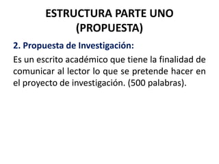 ESTRUCTURA PARTE UNO
(PROPUESTA)
2. Propuesta de Investigación:
Es un escrito académico que tiene la finalidad de
comunicar al lector lo que se pretende hacer en
el proyecto de investigación. (500 palabras).
 