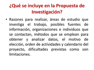 ¿Qué se incluye en la Propuesta de
Investigación?
• Razones para realizar, áreas de estudio que
investiga el trabajo, posibles fuentes de
información, organizaciones e individuos que
se contactan, métodos que se emplean para
obtener y analizar datos, el motivo de
elección, orden de actividades y calendario del
proyecto, dificultades previstas como son
limitaciones.
 