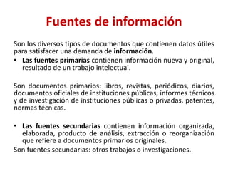 Fuentes de información
Son los diversos tipos de documentos que contienen datos útiles
para satisfacer una demanda de información.
• Las fuentes primarias contienen información nueva y original,
resultado de un trabajo intelectual.
Son documentos primarios: libros, revistas, periódicos, diarios,
documentos oficiales de instituciones públicas, informes técnicos
y de investigación de instituciones públicas o privadas, patentes,
normas técnicas.
• Las fuentes secundarias contienen información organizada,
elaborada, producto de análisis, extracción o reorganización
que refiere a documentos primarios originales.
Son fuentes secundarias: otros trabajos o investigaciones.
 