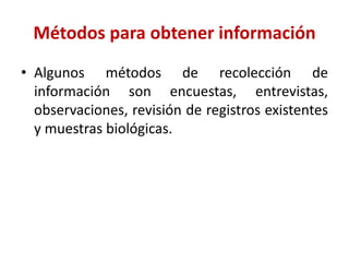Métodos para obtener información
• Algunos métodos de recolección de
información son encuestas, entrevistas,
observaciones, revisión de registros existentes
y muestras biológicas.
 
