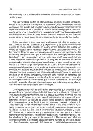 SERIE: APRENDER A INVESTIGAR102
observación y que pueda mostrar diferentes valores de una unidad de obser-
vación a otra.
Así, las variables existen en el mundo real, mientras que los conceptos,
en cierto modo, existen como parte de nuestro lenguaje y de nuestra manera
de conocer ese mundo real. Que las variables pueden asumir diferentes valores
lo podemos observar en la variable educación formal de un grupo de personas:
puede variar entre el analfabetismo (cero educación formal) hasta los niveles
universitarios más altos. El peso de las personas también es una variable:
puede variar en unas pocas libras al nacer a más de cien en la vida adulta.
Debemos siempre tener muy clara la diferencia entre los conceptos, con
los cuales pensamos, observamos y explicamos, y las variables o caracte-
rísticas del mundo real, ubicadas en lugar y tiempo definidos, las cuales son
objeto de nuestras observaciones y explicaciones. Desafortunadamente, con
los mismos términos con que expresamos los conceptos expresamos las
variables y esto puede dar lugar a confusiones. Sin embargo podemos hacer
la distinción. Así, clase social como concepto es el significado que atribuimos
a esta expresión cuando designamos a un conjunto de personas que tienen
determinadas características socio-económicas; y clase social como varia-
ble sería el mismo conjunto de personas, en cuanto efectivamente existen en
una sociedad determinada poseyendo particulares características socio-eco-
nómicas. Un aspecto importante del proceso de investigación científica con-
siste en relacionar los conceptos, situados en el plano teórico y las variables,
situadas en el mundo perceptible, concreto. Esta relación se establece por
medio de las definiciones operacionales de los conceptos que no son otra
cosa que procedimientos definitorios que facilitan esa relación. Con ese fin, la
definición operacional señala el procedimiento que debe seguirse para la me-
dición de la variable significada por el concepto.
Unos ejemplos ilustran esta situación. Supongamos que tenemos el con-
cepto estatura; operacionalmente lo definimos como la altura en centímetros
que alcanza una persona de los pies a la cabeza cuando la medimos con una
cinta métrica. Observamos en ese ejemplo que estatura es un concepto cuyo
referente empírico, la estatura de una o varias personas determinadas, es
directamente observable. Analicemos ahora este otro ejemplo: el concepto
clase social; operacionalmente lo definimos como el nivel de educación, ingre-
sos y ocupación de un grupo de personas. Aquí ya nos enfrentamos con una
variable compleja, que contiene 3 dimensiones: educación, ingreso y ocupa-
ción. Las tenemos a nuestra vez que medir separadamente, por procedimien-
tos también operacionales, para obtener después una medida compuesta, glo-
bal, de clase social que usualmente es un índice. De esta manera definimos
operacionalmente el concepto educación como número de años de educa-
ción formal cursados; ingreso, lo definimos como cantidad de pesos que men-
 