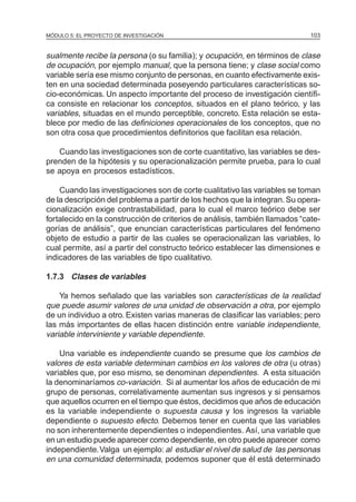 MÓDULO 5: EL PROYECTO DE INVESTIGACIÓN 103
sualmente recibe la persona (o su familia); y ocupación, en términos de clase
de ocupación, por ejemplo manual, que la persona tiene; y clase social como
variable sería ese mismo conjunto de personas, en cuanto efectivamente exis-
ten en una sociedad determinada poseyendo particulares características so-
cio-económicas. Un aspecto importante del proceso de investigación científi-
ca consiste en relacionar los conceptos, situados en el plano teórico, y las
variables, situadas en el mundo perceptible, concreto. Esta relación se esta-
blece por medio de las definiciones operacionales de los conceptos, que no
son otra cosa que procedimientos definitorios que facilitan esa relación.
Cuando las investigaciones son de corte cuantitativo, las variables se des-
prenden de la hipótesis y su operacionalización permite prueba, para lo cual
se apoya en procesos estadísticos.
Cuando las investigaciones son de corte cualitativo las variables se toman
de la descripción del problema a partir de los hechos que la integran.Su opera-
cionalización exige contrastabilidad, para lo cual el marco teórico debe ser
fortalecido en la construcción de criterios de análisis, también llamados “cate-
gorías de análisis”, que enuncian características particulares del fenómeno
objeto de estudio a partir de las cuales se operacionalizan las variables, lo
cual permite, así a partir del constructo teórico establecer las dimensiones e
indicadores de las variables de tipo cualitativo.
1.7.3 Clases de variables
Ya hemos señalado que las variables son características de la realidad
que puede asumir valores de una unidad de observación a otra, por ejemplo
de un individuo a otro. Existen varias maneras de clasificar las variables; pero
las más importantes de ellas hacen distinción entre variable independiente,
variable interviniente y variable dependiente.
Una variable es independiente cuando se presume que los cambios de
valores de esta variable determinan cambios en los valores de otra (u otras)
variables que, por eso mismo, se denominan dependientes. A esta situación
la denominaríamos co-variación. Si al aumentar los años de educación de mi
grupo de personas, correlativamente aumentan sus ingresos y si pensamos
que aquellos ocurren en el tiempo que éstos, decidimos que años de educación
es la variable independiente o supuesta causa y los ingresos la variable
dependiente o supuesto efecto. Debemos tener en cuenta que las variables
no son inherentemente dependientes o independientes. Así, una variable que
en un estudio puede aparecer como dependiente, en otro puede aparecer como
independiente.Valga un ejemplo: al estudiar el nivel de salud de las personas
en una comunidad determinada, podemos suponer que él está determinado
 