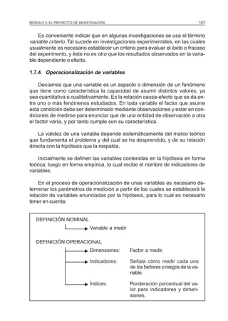 MÓDULO 5: EL PROYECTO DE INVESTIGACIÓN 107
Es conveniente indicar que en algunas investigaciones se usa el término
variable criterio. Tal sucede en investigaciones experimentales, en las cuales
usualmente es necesario establecer un criterio para evaluar el éxito o fracaso
del experimento, y éste no es otro que los resultados observados en la varia-
ble dependiente o efecto.
1.7.4 Operacionalización de variables
Decíamos que una variable es un aspecto o dimensión de un fenómeno
que tiene como característica la capacidad de asumir distintos valores, ya
sea cuantitativa o cualitativamente. Es la relación causa-efecto que se da en-
tre uno o más fenómenos estudiados. En toda variable el factor que asume
esta condición debe ser determinado mediante observaciones y estar en con-
diciones de medirse para enunciar que de una entidad de observación a otra
el factor varía, y por tanto cumple con su característica.
La validez de una variable depende sistemáticamente del marco teórico
que fundamenta el problema y del cual se ha desprendido, y de su relación
directa con la hipótesis que la respalda.
Inicialmente se definen las variables contenidas en la hipótesis en forma
teórica, luego en forma empírica, lo cual recibe el nombre de indicadores de
variables.
En el proceso de operacionalización de unas variables es necesario de-
terminar los parámetros de medición a partir de los cuales se establecerá la
relación de variables enunciadas por la hipótesis, para lo cual es necesario
tener en cuenta:
DEFINICIÓN NOMINAL
Variable a medir
DEFINICIÓN OPERACIONAL
Dimensiones: Factor a medir.
Indicadores: Señala cómo medir cada uno
de los factores o rasgos de la va-
riable.
Índices: Ponderación porcentual del va-
lor para indicadores y dimen-
siones.
N
N
N
N
 