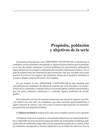 MÓDULO 5: EL PROYECTO DE INVESTIGACIÓN 11
Propósito, población
y objetivos de la serie
El propósito del programa, serie APRENDER A INVESTIGAR, es familiarizar al
estudiante con los elementos conceptuales y algunas técnicas básicas que le permitan,
en su área de estudio, comenzar a resolver problemas de conocimiento, aplicando la
lógica del proceso investigativo utilizando determinados instrumentos básicos. No se
trata de proporcionar una información para memorizar sino que ésta debe servir para
orientar la práctica investigativa del estudiante, dentro de la disciplina científica en
la cual se prepara como profesional e investigador.
En este sentido, la serie APRENDER A INVESTIGAR ha sido diseñada para
una población de estudiantes de educación superior que se ha iniciado en el conoci-
miento de los contenidos y métodos básicos de una disciplina científica determinada y
que, por tanto, comienza a plantearse y a enfrentar algunos problemas de investi-
gación.
En la situación corriente de nuestras instituciones de educación superior, la pobla-
ción objetivo de esta serie son estudiantes que están cursando aproximadamente el
quinto semestre de carrera, y que van a tener su primera aproximación a la metodolo-
gía general de investigación científica.
El objetivo terminal de toda la serie o del curso completo consiste en lo siguiente:
Al finalizar el proceso instructivo, el estudiante deberá estar en condición de dise-
ñar y emprender un proyecto de investigación dentro de su disciplina académica, apli-
cando tanto los contenidos adquiridos con las asignaturas propias de su carrera, como
los elementos conceptuales y técnicos adquiridos con el estudio de esta serie. Esto lo
 