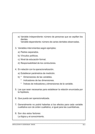 SERIE:APRENDERAINVESTIGAR 116
e) Variable independiente: número de personas que se cepillan los
dientes.
Variable dependiente: número de caries dentales observadas.
3. Variables intervinientes según ejemplos:
a) Padres separados.
b) Vínculos políticos.
c) Nivel de educación formal.
d) Responsabilidad de los conductores.
4. En relación con la operacionalización.
a) Establecer parámetros de medición.
b) * Dimensiones de las variables.
* Indicadores de las dimensiones.
* Índices de indicadores y dimensiones de la variable.
5. Las que sean necesarias para establecer la relación enunciada por
la hipótesis.
6. Que pueda ser operacionalizada.
7. Generalmente no podrá haberlas si los efectos para cada variable
cualitativa son de orden cualitativo, e igual para las cuantitativas.
8. Son dos estos factores:
La lógica y el conocimiento.
 