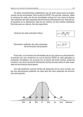 MÓDULO 5: EL PROYECTO DE INVESTIGACIÓN 127
Ya estos procedimientos estadísticos son de gran ayuda para la progra-
mación de las actividades. Pero la técnica PERT nos permite, además, saber
la varianza de cada una de las actividades críticas (σi
2
) así como la desvia-
ción estándar del valor esperado de terminación del proyecto (σt). Nuevamen-
te basados en la distribución beta de los valores, se han podido establecer
fórmulas para su cálculo. Son las siguientes:
Varianza de cada actividad crítica i
Desviación estándar del valor esperado
de terminación del proyecto.
Pues bien, si el número de actividades de la ruta crítica es suficientemen-
te grande (por eso insistimos en que la técnica PERT es sólo aplicable en
proyectos complejos), de acuerdo con la teoría del límite central, podemos
construir una curva normal de distribución de frecuencias sobre el valor espe-
rado de terminación del proyecto.
Con ello podemos conocer límites de dispersión de la curva normal, con
las tres desviaciones estándar de cada lado del valor esperado de termina-
ción del proyecto.
σi
2
=
tp – to 2
6
( (
σt = Σn
σi
2
i =1
 