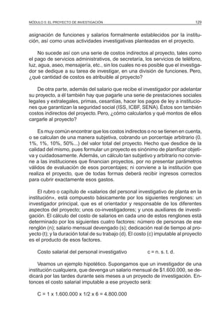 MÓDULO 5: EL PROYECTO DE INVESTIGACIÓN 129
asignación de funciones y salarios formalmente establecidos por la institu-
ción, así como unas actividades investigativas planteadas en el proyecto.
No sucede así con una serie de costos indirectos al proyecto, tales como
el pago de servicios administrativos, de secretaría, los servicios de teléfono,
luz, agua, aseo, mensajería, etc., sin los cuales no es posible que el investiga-
dor se dedique a su tarea de investigar, en una división de funciones. Pero,
¿qué cantidad de costos es atribuible al proyecto?
De otra parte, además del salario que recibe el investigador por adelantar
su proyecto, a él también hay que pagarle una serie de prestaciones sociales
legaIes y extralegales, primas, cesantías, hacer los pagos de ley a institucio-
nes que garantizan la seguridad social (ISS, ICBF, SENA). Éstos son también
costos indirectos del proyecto. Pero, ¿cómo calcularlos y qué montos de ellos
cargarle al proyecto?
Es muy común encontrar que los costos indirectos o no se tienen en cuenta,
o se calculan de una manera subjetiva, cobrando un porcentaje arbitrario (0.
1%, 1%, 10%, 50%...) del valor total del proyecto. Hecho que desdice de la
calidad del mismo, pues formular un proyecto es sinónimo de planificar objeti-
va y cuidadosamente. Además, un cálculo tan subjetivo y arbitrario no convie-
ne a las instituciones que financian proyectos, por no presentar parámetros
válidos de evaluación de esos porcentajes; ni conviene a la institución que
realiza el proyecto, que de todas formas deberá recibir ingresos correctos
para cubrir exactamente esos gastos.
El rubro o capítulo de «salarios del personal investigativo de planta en la
institución», está compuesto básicamente por los siguientes renglones: un
investigador principal, que es el orientador y responsable de los diferentes
aspectos del proyecto; unos co-investigadores; y unos auxiliares de investi-
gación. El cálculo del costo de salarios en cada uno de estos renglones está
determinado por los siguientes cuatro factores: número de personas de ese
renglón (n); salario mensual devengado (s); dedicación real de tiempo al pro-
yecto (t); y la duración total de su trabajo (d). El costo (c) imputable al proyecto
es el producto de esos factores.
Costo salarial del personal investigativo c = n. s. t. d.
Veamos un ejemplo hipotético. Supongamos que un investigador de una
institución cualquiera, que devenga un salario mensual de $1.600.000, se de-
dicará por las tardes durante seis meses a un proyecto de investigación. En-
tonces el costo salarial imputable a ese proyecto será:
C = 1 x 1.600.000 x 1/2 x 6 = 4.800.000
 