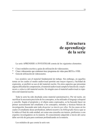 MÓDULO 5: EL PROYECTO DE INVESTIGACIÓN 13
Estructura
de aprendizaje
de la serie
La serie APRENDER A INVESTIGAR consta de los siguientes elementos:
* Cinco módulos escritos y guías de utilización de videocasetes.
* Cinco videocasetes que contienen trece programas de video para BETA o VHS.
* Guía de utilización de videocasetes.
Los módulos son el material fundamental de trabajo. Sin embargo, en aquellos
temas en los cuales el medio audiovisual permite una mayor riqueza y facilidad de
expresión, se prefirió su uso al del material escrito. En otros aspectos que presentan
alguna dificultad de comprensión, el material audiovisual cumple la función de comple-
mento o refuerzo del material escrito. En ningún caso el material audiovisual es repe-
titivo dcl material escrito.
Toda la serie ha sido diseñada como material autoinstructivo. Por tal razón, sin
sacrificar la necesaria precisión de los conceptos, se ha utilizado el lenguaje coloquial
y sencillo. Según el propósito y el objeto antes expresados, se ha buscado hacer un
primer acercamiento del estudiante a los conceptos, métodos y técnicas básicas de
investigación, buscando ante todo despertar su interés por ellas. En los casos en los
cuales el estudiante desee profundizar, deberá recurrir a la bibliografía básica que se
le indica al final de cada unidad, así como una consulta con tutores, profesores o con
expertos investigadores en la materia. El conocimiento adquirido a través del curso
debe servirle de guía para continuar profundizando en la materia.
Los módulos de que consta la serie son:
 
