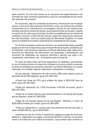 MÓDULO 5: EL PROYECTO DE INVESTIGACIÓN 131
tiples razones. Su uso más común es en proyectos de experimentación con
animales de valor comercial significativo y que son susceptibles de ser vendi-
dos después del proyecto.
En ocasiones, algunas entidades de fomento y financiación de investiga-
ciones, como es el caso particular del ICFES, como una manera de contribuir
al desarrollo de la infraestructura investigativa técnica de las instituciones,
admiten solicitar la compra de equipo, que posteriormente es donado o dejado
en usufructo. En este caso particular, el costo es establecido por el número de
unidades y el precio unitario de las mismas, según las cotizaciones comercia-
les más favorables, como se explicó para los elementos fungibles. En estos
casos la entidad financiadora especificará la propiedad de ese equipo.
En el rubro de gastos varios por servicios, se comprenden todos aquellos
pagos por servicios específicos para el desarrollo del proyecto, prestados por
la institución, o por personas naturales o jurídicas diferentes a ella, tales como:
servicios por tabulación de información; por hospedaje y alimentación; por
impresión de materiales; por asesoría científica o técnica; por pago a en-
cuestadores, promotores, etc., contratados para el proyecto.
El costo de todos estos servicios específicos se establece, generalmen-
te, por el producto entre el número de unidades y el precio unitario comercial.
Cuando es prestado por personas naturales o jurídicas diferentes o no perte-
necientes a la entidad, deberán adjuntarse cotizaciones o contratos.
Así por ejemplo: «tabulación de información a $80 cada registro, para un
promedio de 20.000 registros, igual a $1.600.000»
«Costo tres horas de CPU para análisis de datos a $500.000 hora de
CPU, igual a $1.500.000»
«Pago por aplicación de 7.500 encuestas a $4.000 encuesta, igual a
$30.000. 000»
«Pago de un asesor técnico para entrenamiento en el manejo del equipo
que se adquiera, igual a $1.800.000»
«Pago de sus tiquetes aéreos en la ruta Bogotá - Montería, a razón de
$300.000 promedio por unidad, igual a $1.800.000»
«Pago por alojamiento y comida para dos personas durante dos días, a
razón de $80.000 día, igual a $320.000»
Insistimos en que en el rubro o capítulo de «gastos por pago de servicios»
deberán ir registrados los pagos a personal científico o técnico no pertene-
ciente a la institución que realiza el proyecto, y que prestan bajo contrato un
 