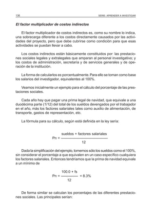 SERIE: APRENDER A INVESTIGAR136
El factor multiplicador de costos indirectos
El factor multiplicador de costos indirectos es, como su nombre lo indica,
una sobrecarga diferente a los costos directamente causados por las activi-
dades del proyecto, pero que debe cubrirse como condición para que esas
actividades se puedan llevar a cabo.
Los costos indirectos están básicamente constituidos por: las prestacio-
nes sociales legales y extralegales que amparan al personal investigativo; y
los costos de administración, secretaría y de servicios generales y de ope-
ración de la institución.
La forma de calcularlos es porcentualmente.Para ello se toman como base
los salarios del investigador, equivalentes al 100%.
Veamos inicialmente un ejemplo para el cálculo del porcentaje de las pres-
taciones sociales.
Cada año hay que pagar una prima legal de navidad, que equivale a una
duodécima parte (1/12) del total de los sueldos devengados por el trabajador
en el año, más los factores salariales tales como auxilio de alimentación, de
transporte, gastos de representación, etc.
La fórmula para su cálculo, según está definida en la ley sería:
sueldos + factores salariales
Pn =
12
Dada la simplificación del ejemplo, tomemos sólo los sueldos como el 100%,
sin considerar el porcentaje a que equivalen en un caso específico cualquiera
los factores salariales. Entonces tendríamos que la prima de navidad equivale
a un mínimo de
100.0 + fs
Pn = = 8.3%
12
De forma similar se calculan los porcentajes de las diferentes prestacio-
nes sociales. Las principales serían:
 