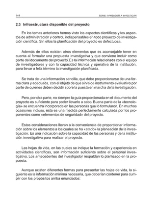 SERIE: APRENDER A INVESTIGAR144
2.3 Infraestructura disponible del proyecto
En los temas anteriores hemos visto los aspectos científicos y los aspec-
tos de administración y control, indispensables en todo proyecto de investiga-
ción científica. Sin ellos la planificación del proyecto es defectuosa.
Además de ellos existen otros elementos que es aconsejable tener en
cuenta al formular una propuesta investigativa y que conviene incluir como
parte del documento del proyecto.Es la información relacionada con el equipo
de investigadores y con la capacidad técnica y operativa de la institución,
para llevar a feliz término la investigación planificada.
Se trata de una información sencilla, que debe proporcionarse de una for-
ma clara y adecuada, con el objeto de que sirva de instrumento evaluativo por
parte de quienes deben decidir sobre la puesta en marcha de la investigación.
Pero, por otra parte, no siempre la guía proporcionada en el documento del
proyecto es suficiente para poder llevarlo a cabo. Buena parte de la «tecnolo-
gía» se encuentra incorporada en las personas que lo formularon. En muchas
ocasiones incluso, ésta es una medida perfectamente calculada por los pro-
ponentes como «elementos de seguridad» del proyecto.
Estas consideraciones llevan a la conveniencia de proporcionar informa-
ción sobre los elementos a los cuales se ha «atado» la planeación de la inves-
tigación. Es una indicación sobre la capacidad de las personas y de la institu-
ción investigativa para realizar el proyecto.
Las hojas de vida, en las cuales se indique la formación y experiencia en
actividades científicas, son información suficiente sobre el personal inves-
tigativo. Los antecedentes del investigador respaldan lo planteado en la pro-
puesta.
Aunque existen diferentes formas para presentar las hojas de vida, la si-
guiente es la información mínima necesaria, que deberían contener para cum-
plir con los propósitos arriba enunciados:
 