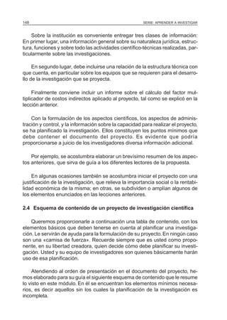 SERIE: APRENDER A INVESTIGAR148
Sobre la institución es conveniente entregar tres clases de información:
En primer lugar, una información general sobre su naturaleza jurídica, estruc-
tura, funciones y sobre todo las actividades científico-técnicas realizadas, par-
ticularmente sobre las investigaciones.
En segundo lugar, debe incluirse una relación de la estructura técnica con
que cuenta, en particular sobre los equipos que se requieren para el desarro-
llo de la investigación que se proyecta.
Finalmente conviene incluir un informe sobre el cálculo del factor mul-
tiplicador de costos indirectos aplicado al proyecto, tal como se explicó en la
lección anterior.
Con la formulación de los aspectos científicos, los aspectos de adminis-
tración y control, y la información sobre la capacidad para realizar el proyecto,
se ha planificado la investigación. Ellos constituyen los puntos mínimos que
debe contener el documento del proyecto. Es evidente que podría
proporcionarse a juicio de los investigadores diversa información adicional.
Por ejemplo, se acostumbra elaborar un brevísimo resumen de los aspec-
tos anteriores, que sirva de guía a los diferentes lectores de la propuesta.
En algunas ocasiones también se acostumbra iniciar el proyecto con una
justificación de la investigación, que relieva la importancia social o la rentabi-
lidad económica de la misma; en otras, se subdividen o amplían algunos de
los elementos enunciados en las lecciones anteriores.
2.4 Esquema de contenido de un proyecto de investigación científica
Queremos proporcionarle a continuación una tabla de contenido, con los
elementos básicos que deben tenerse en cuenta al planificar una investiga-
ción. Le servirán de ayuda para la formulación de su proyecto. En ningún caso
son una «camisa de fuerza». Recuerde siempre que es usted como propo-
nente, en su libertad creadora, quien decide cómo debe planificar su investi-
gación. Usted y su equipo de investigadores son quienes básicamente harán
uso de esa planificación.
Atendiendo al orden de presentación en el documento del proyecto, he-
mos elaborado para su guía el siguiente esquema de contenido que le resume
lo visto en este módulo. En él se encuentran los elementos mínimos necesa-
rios, es decir aquellos sin los cuales la planificación de la investigación es
incompleta.
 