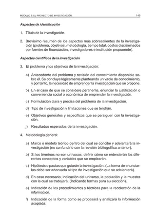 MÓDULO 5: EL PROYECTO DE INVESTIGACIÓN 149
Aspectos de identificación
1. Título de la investigación.
2. Brevísimo resumen de los aspectos más sobresalientes de la investiga-
ción (problema, objetivos, metodología, tiempo total, costos discriminados
por fuentes de financiación, investigadores e institución proponente).
Aspectos científicos de la investigación
3. El problema y los objetivos de la investigación:
a) Antecedente del problema y revisión del conocimiento disponible so-
bre él. Se concluye lógicamente planteando un vacío de conocimiento,
y por tanto, la necesidad de emprender la investigación que se propone.
b) En el caso de que se considere pertinente, enunciar la justificación o
conveniencia social o económica de emprender la investigación.
c) Formulación clara y precisa del problema de la investigación.
d) Tipo de investigación y limitaciones que se tendrán.
e) Objetivos generales y específicos que se persiguen con la investiga-
ción.
j) Resultados esperados de la investigación.
4. Metodología general:
a) Marco o modelo teórico dentro del cual se concibe y adelantará la in-
vestigación (no confundirlo con la revisión bibliográfica anterior).
b) Si los términos no son unívocos, definir cómo se entenderán los dife-
rentes conceptos y variables que se emplearán.
c) Hipótesis o pautas que guiarán la investigación. (La forma de enunciar-
las debe ser adecuada al tipo de investigación que se adelantará).
d) En caso necesario, indicación del universo, la población y la muestra
con la cual se trabajará. (Indicando formas para su elección).
e) Indicación de los procedimientos y técnicas para la recolección de la
información.
f) Indicación de la forma como se procesará y analizará la información
acoplada.
 
