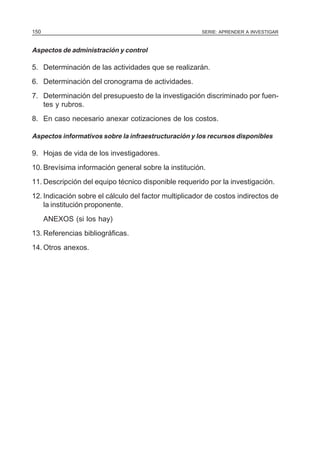 SERIE: APRENDER A INVESTIGAR150
Aspectos de administración y control
5. Determinación de las actividades que se realizarán.
6. Determinación del cronograma de actividades.
7. Determinación del presupuesto de la investigación discriminado por fuen-
tes y rubros.
8. En caso necesario anexar cotizaciones de los costos.
Aspectos informativos sobre la infraestructuración y los recursos disponibles
9. Hojas de vida de los investigadores.
10. Brevísima información general sobre la institución.
11. Descripción del equipo técnico disponible requerido por la investigación.
12. Indicación sobre el cálculo del factor multiplicador de costos indirectos de
la institución proponente.
ANEXOS (si los hay)
13. Referencias bibliográficas.
14. Otros anexos.
 