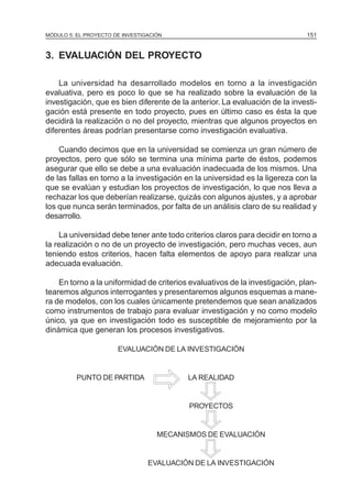 MÓDULO 5: EL PROYECTO DE INVESTIGACIÓN 151
3. EVALUACIÓN DEL PROYECTO
La universidad ha desarrollado modelos en torno a la investigación
evaluativa, pero es poco lo que se ha realizado sobre la evaluación de la
investigación, que es bien diferente de la anterior. La evaluación de la investi-
gación está presente en todo proyecto, pues en último caso es ésta la que
decidirá la realización o no del proyecto, mientras que algunos proyectos en
diferentes áreas podrían presentarse como investigación evaluativa.
Cuando decimos que en la universidad se comienza un gran número de
proyectos, pero que sólo se termina una mínima parte de éstos, podemos
asegurar que ello se debe a una evaluación inadecuada de los mismos. Una
de las fallas en torno a la investigación en la universidad es la ligereza con la
que se evalúan y estudian los proyectos de investigación, lo que nos lleva a
rechazar los que deberían realizarse, quizás con algunos ajustes, y a aprobar
los que nunca serán terminados, por falta de un análisis claro de su realidad y
desarrollo.
La universidad debe tener ante todo criterios claros para decidir en torno a
la realización o no de un proyecto de investigación, pero muchas veces, aun
teniendo estos criterios, hacen falta elementos de apoyo para realizar una
adecuada evaluación.
En torno a la uniformidad de criterios evaluativos de la investigación, plan-
tearemos algunos interrogantes y presentaremos algunos esquemas a mane-
ra de modelos, con los cuales únicamente pretendemos que sean analizados
como instrumentos de trabajo para evaluar investigación y no como modelo
único, ya que en investigación todo es susceptible de mejoramiento por la
dinámica que generan los procesos investigativos.
EVALUACIÓN DE LA INVESTIGACIÓN
PUNTO DE PARTIDA LA REALIDAD
PROYECTOS
MECANISMOS DE EVALUACIÓN
EVALUACIÓN DE LA INVESTIGACIÓN
 