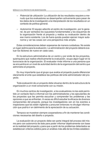 MÓDULO 5: EL PROYECTO DE INVESTIGACIÓN 153
– Potencial de utilización: La utilización de los resultados requiere a me-
nudo que los evaluadores se desempeñen activamente para pasar de
los datos de la investigación a la interpretación de los resultados en un
contexto de política general.
– Autonomía: El equipo adscrito al centro de investigación, por lo gene-
ral, da por sentados los supuestos fundamentales y los esquemas de
la organización frente al proyecto y realiza su evaluación dentro de
ese marco existente. Los de fuera quizás puedan ejercer mayor auto-
nomía y ver las cosas con una perspectiva más amplia.
Estas consideraciones deben sopesarse de manera cuidadosa. No existe
un lugar óptimo para la evaluación. La administración del proyecto deberá eva-
luar los factores de nuevo en cada caso.
En la estructura administrativa de un centro y por ende de los proyectos,
quienquiera que realice efectivamente la evaluación, ocupa algún lugar en la
burocracia de la organización. El evaluador rinde informe a una persona que
se encuentra en un nivel de autoridad dentro de la organización del centro que
administra el proyecto.
Es muy importante que el grupo que evalúa el proyecto pueda diferenciar
claramente el ente que establece las políticas del ente administrador del pro-
yecto.
Toda evaluación de un proyecto debe situarse dentro de la estructura de la
organización a un nivel consonante con su misión.
En muchos centros de investigación, a los evaluadores no les está permi-
tido un contacto fácil e informal con los administradores y los ejecutantes de
los proyectos que les permita escuchar y comprender los problemas y las
opciones a que se enfrentan. A veces es difícil estudiar la eficacia de diversos
componentes del proyecto, porque los investigadores ven en los eventos a
inspectores que los están vigilando y procuran entonces no divulgar informa-
ción que podría ir en detrimento de la apreciación de su actuación.
Tampoco se muestran siempre cooperadores a fin de mantener las condi-
ciones necesarias del diseño o proyecto.
La evaluación de un proyecto debe ser parte integral del proceso del mis-
mo pero con autonomía de éste para poder informar objetivamente con base
en la realidad del proyecto y para que a partir de los problemas detectados se
establezcan criterios sólidos para un análisis más allá de los límites estableci-
 