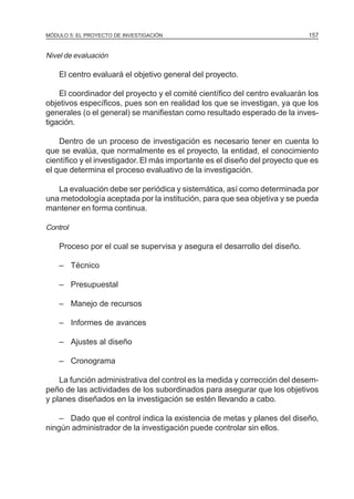 MÓDULO 5: EL PROYECTO DE INVESTIGACIÓN 157
Nivel de evaluación
El centro evaluará el objetivo general del proyecto.
El coordinador del proyecto y el comité científico del centro evaluarán los
objetivos específicos, pues son en realidad los que se investigan, ya que los
generales (o el general) se manifiestan como resultado esperado de la inves-
tigación.
Dentro de un proceso de investigación es necesario tener en cuenta lo
que se evalúa, que normalmente es el proyecto, la entidad, el conocimiento
científico y el investigador. El más importante es el diseño del proyecto que es
el que determina el proceso evaluativo de la investigación.
La evaluación debe ser periódica y sistemática, así como determinada por
una metodología aceptada por la institución, para que sea objetiva y se pueda
mantener en forma continua.
Control
Proceso por el cual se supervisa y asegura el desarrollo del diseño.
– Técnico
– Presupuestal
– Manejo de recursos
– Informes de avances
– Ajustes al diseño
– Cronograma
La función administrativa del control es la medida y corrección del desem-
peño de las actividades de los subordinados para asegurar que los objetivos
y planes diseñados en la investigación se estén llevando a cabo.
– Dado que el control indica la existencia de metas y planes del diseño,
ningún administrador de la investigación puede controlar sin ellos.
 