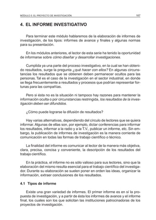 MÓDULO 5: EL PROYECTO DE INVESTIGACIÓN 167
4. EL INFORME INVESTIGATIVO
Para terminar este módulo hablaremos de la elaboración de informes de
investigación, de los tipos: informes de avance y finales y algunas normas
para su presentación.
En los módulos anteriores, el lector de esta serie ha tenido la oportunidad
de informarse sobre cómo diseñar y desarrollar investigaciones.
Cumplida ya una parte del proceso investigativo, en la cual se han obteni-
do resultados, surge la pregunta ¿qué hacer con ellos? En algunas circuns-
tancias los resultados que se obtienen deben permanecer ocultos para las
personas. Tal es el caso de la investigación en el sector industrial, en donde
se llega frecuentemente a resultados y procesos que podrían representar for-
tunas para las compañías.
Pero si ésta no es la situación ni tampoco hay razones para mantener la
información oculta o por circunstancias restringida, los resultados de la inves-
tigación deben ser difundidos.
¿Cómo puede lograrse la difusión de resultados?
Hay varias alternativas, dependiendo del círculo de lectores que se quiera
informar. Algunas de ellas son, por ejemplo, dictar conferencias para informar
los resultados, informar a la radio y a la T.V., publicar un informe, etc. Sin em-
bargo, la publicación de informes de investigación es la manera corriente de
comunicación en todas las formas de trabajo científico o técnico.
La finalidad del informe es comunicar al lector de la manera más objetiva,
clara, precisa, concisa y conveniente, la descripción de los resultados del
trabajo científico.
En la práctica, el informe no es sólo valioso para sus lectores, sino que la
elaboración del mismo resulta esencial para el trabajo científico del investiga-
dor. Durante su elaboración se suelen poner en orden las ideas, organizar la
información, extraer conclusiones de los resultados.
4.1 Tipos de informe
Existe una gran variedad de informes. El primer informe es en sí la pro-
puesta de investigación, y a partir de ésta los informes de avance y el informe
final, los cuales son los que solicitan las instituciones patrocinadoras de los
proyectos de investigación.
 