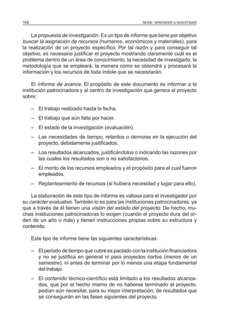 SERIE: APRENDER A INVESTIGAR168
La propuesta de investigación. Es un tipo de informe que tiene por objetivo
buscar la asignación de recursos (humanos, económicos y materiales), para
la realización de un proyecto específico. Por tal razón y para conseguir tal
objetivo, es necesario justificar el proyecto mostrando claramente cuál es el
problema dentro de un área de conocimiento, la necesidad de investigarlo, la
metodología que se empleará, la manera como se obtendrá y procesará la
información y los recursos de toda índole que se necesitarán.
El informe de avance. El propósito de este documento es informar a la
institución patrocinadora y al centro de investigación que genera el proyecto
sobre:
– El trabajo realizado hasta la fecha.
– El trabajo que aún falta por hacer.
– El estado de la investigación (evaluación).
– Las necesidades de tiempo, retardos o demoras en la ejecución del
proyecto, debidamente justificados.
– Los resultados alcanzados, justificándolos o indicando las razones por
las cuales los resultados son o no satisfactorios.
– El monto de los recursos empleados y el propósito para el cual fueron
empleados.
– Replanteamiento de recursos (si hubiera necesidad y lugar para ello).
La elaboración de este tipo de informe es valiosa para el investigador por
su carácter evaluativo. También lo es para las instituciones patrocinadoras, ya
que a través de él tienen una visión del estado del proyecto. De hecho, mu-
chas instituciones patrocinadoras lo exigen (cuando el proyecto dura del or-
den de un año o más) y tienen instrucciones propias sobre su estructura y
contenido.
Este tipo de informe tiene las siguientes características:
– El período de tiempo que cubre es pactado con la institución financiadora
y no se justifica en general ni para proyectos cortos (menos de un
semestre), ni antes de terminar por lo menos una etapa fundamental
del trabajo.
– El contenido técnico-científico está limitado a los resultados alcanza-
dos, que por el hecho mismo de no haberse terminado el proyecto,
podían aún necesitar, para su mejor interpretación, de resultados que
se conseguirán en las fases siguientes del proyecto.
 